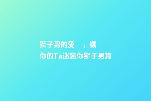 獅子男的愛，讓你的Ta迷戀你獅子男篇(一)